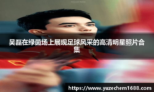 吴磊在绿茵场上展现足球风采的高清明星照片合集